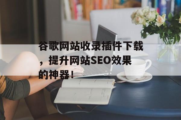 谷歌网站收录插件下载，提升网站SEO效果的神器！