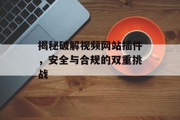 揭秘破解视频网站插件，安全与合规的双重挑战