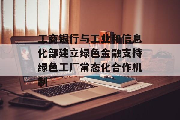 工商银行与工业和信息化部建立绿色金融支持绿色工厂常态化合作机制