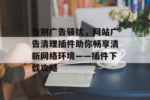 告别广告骚扰,网站广告清理插件助你畅享清新网络环境——插件下载攻略 告别广告骚扰,网站广告清理插件助你畅享清新网络环境——插件下载攻略