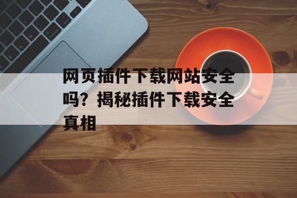网页插件下载网站安全吗?揭秘插件下载安全真相 网页插件下载网站安全吗?揭秘插件下载安全真相