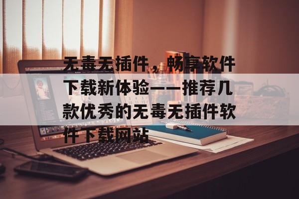 无毒无插件，畅享软件下载新体验——推荐几款优秀的无毒无插件软件下载网站