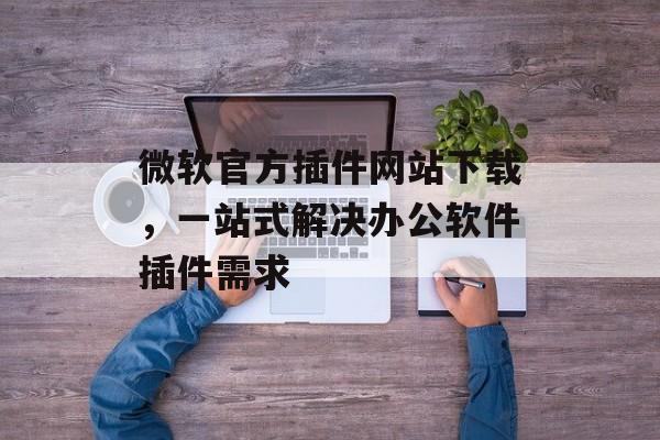 微软官方插件网站下载,一站式解决办公软件插件需求 微软官方插件网站下载,一站式解决办公软件插件需求
