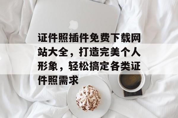 证件照插件免费下载网站大全，打造完美个人形象，轻松搞定各类证件照需求