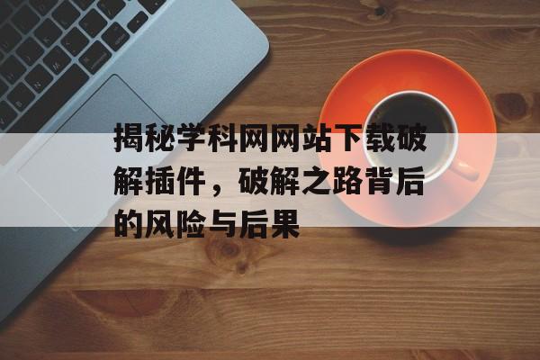 揭秘学科网网站下载破解插件,破解之路背后的风险与后果 揭秘学科网网站下载破解插件,破解之路背后的风险与后果