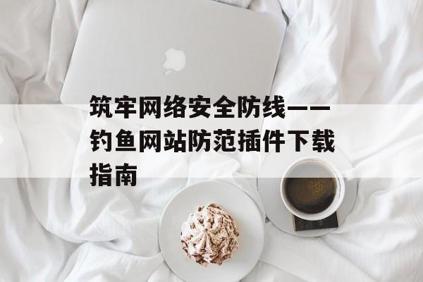 筑牢网络安全防线——钓鱼网站防范插件下载指南