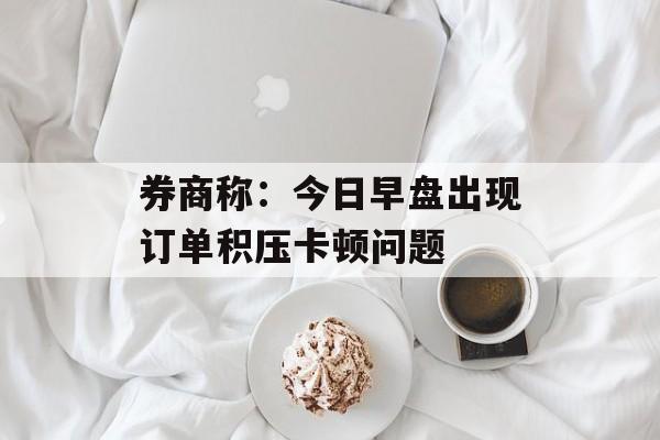 券商称:今日早盘出现订单积压卡顿问题 券商称:今日早盘出现订单积压卡顿问题