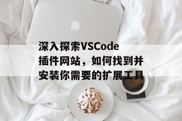 深入探索VSCode插件网站,如何找到并安装你需要的扩展工具 深入探索VSCode插件网站,如何找到并安装你需要的扩展工具