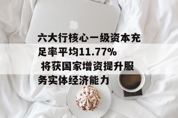 六大行核心一级资本充足率平均11.77% 将获国家增资提升服务实体经济能力