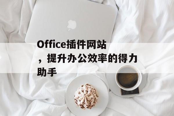Office插件网站,提升办公效率的得力助手 Office插件网站,提升办公效率的得力助手
