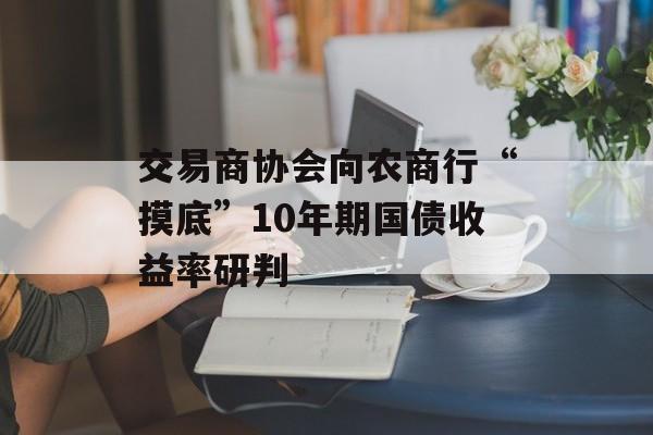 交易商协会向农商行“摸底”10年期国债收益率研判 交易商协会向农商行“摸底”10年期国债收益率研判