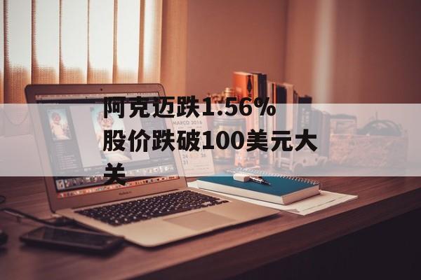 阿克迈跌1.56% 股价跌破100美元大关