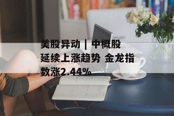 美股异动 | 中概股延续上涨趋势 金龙指数涨2.44%