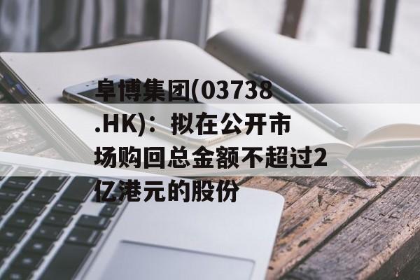 阜博集团(03738.HK):拟在公开市场购回总金额不超过2亿港元的股份 阜博集团(03738.HK):拟在公开市场购回总金额不超过2亿港元的股份