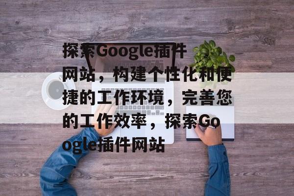 探索Google插件网站,构建个性化和便捷的工作环境,完善您的工作效率,探索Google插件网站 探索Google插件网站,构建个性化和便捷的工作环境,完善您的工作效率,探索Google插件网站
