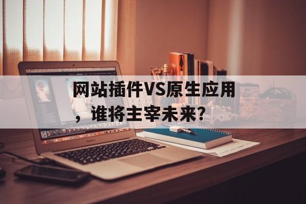 网站插件VS原生应用,谁将主宰未来? 网站插件VS原生应用,谁将主宰未来?