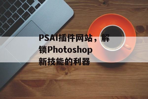 PSAI插件网站,解锁Photoshop新技能的利器 PSAI插件网站,解锁Photoshop新技能的利器