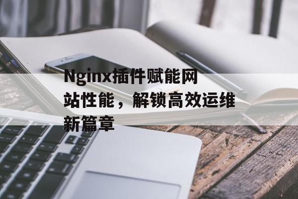 Nginx插件赋能网站性能,解锁高效运维新篇章 Nginx插件赋能网站性能,解锁高效运维新篇章