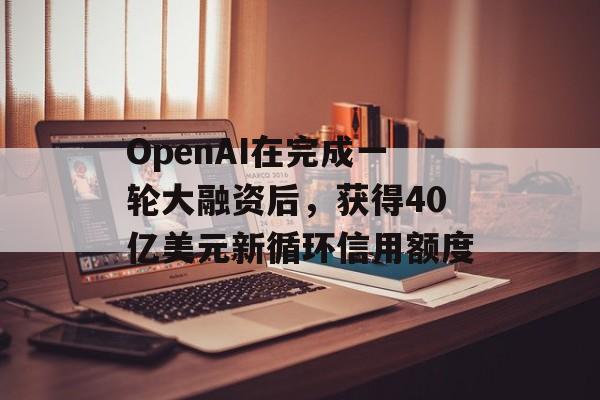 OpenAI在完成一轮大融资后,获得40亿美元新循环信用额度 OpenAI在完成一轮大融资后,获得40亿美元新循环信用额度