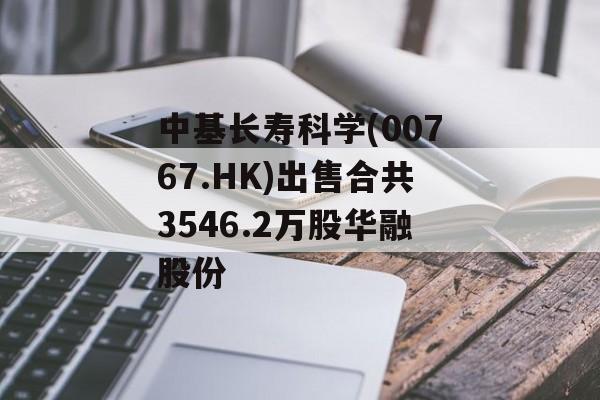 中基长寿科学(00767.HK)出售合共3546.2万股华融股份 中基长寿科学(00767.HK)出售合共3546.2万股华融股份