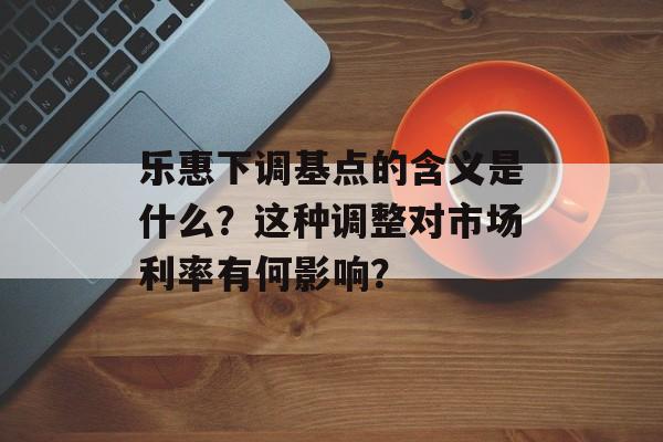 乐惠下调基点的含义是什么？这种调整对市场利率有何影响？