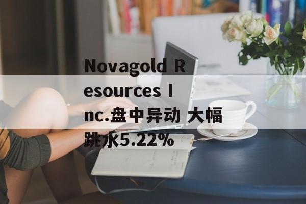 Novagold Resources Inc.盘中异动 大幅跳水5.22%