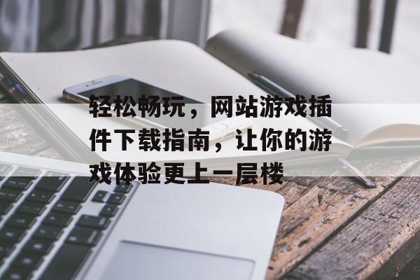 轻松畅玩，网站游戏插件下载指南，让你的游戏体验更上一层楼