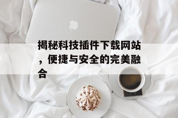 揭秘科技插件下载网站，便捷与安全的完美融合