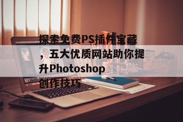 探索免费PS插件宝藏，五大优质网站助你提升Photoshop创作技巧