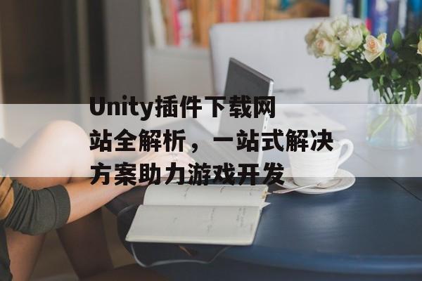 Unity插件下载网站全解析,一站式解决方案助力游戏开发 Unity插件下载网站全解析,一站式解决方案助力游戏开发