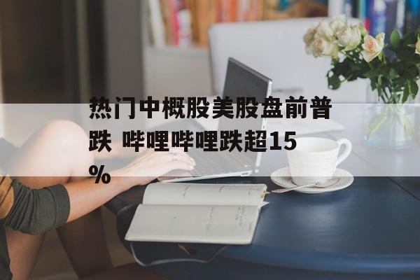 热门中概股美股盘前普跌 哔哩哔哩跌超15%
