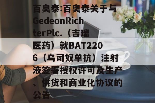 百奥泰:百奥泰关于与GedeonRichterPlc.(吉瑞医药)就BAT2206(乌司奴单抗)注射液签署授权许可及生产、供货和商业化协议的公告 百奥泰:百奥泰关于与GedeonRichterPlc.(吉瑞医药)就BAT2206(乌司奴单抗)注射液签署授权许可及生产、供货和商业化协议的公告