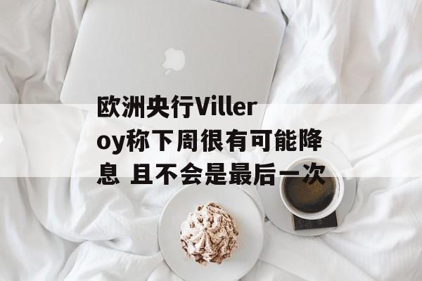 欧洲央行Villeroy称下周很有可能降息 且不会是最后一次