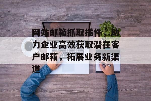 网站邮箱抓取插件，助力企业高效获取潜在客户邮箱，拓展业务新渠道
