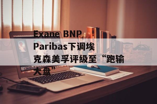 Exane BNP Paribas下调埃克森美孚评级至“跑输大盘” Exane BNP Paribas下调埃克森美孚评级至“跑输大盘”