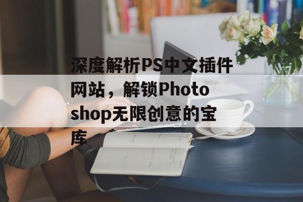 深度解析PS中文插件网站，解锁Photoshop无限创意的宝库