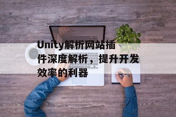 Unity解析网站插件深度解析，提升开发效率的利器
