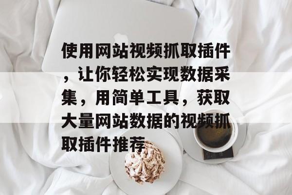 使用网站视频抓取插件,让你轻松实现数据采集,用简单工具,获取大量网站数据的视频抓取插件推荐 使用网站视频抓取插件,让你轻松实现数据采集,用简单工具,获取大量网站数据的视频抓取插件推荐