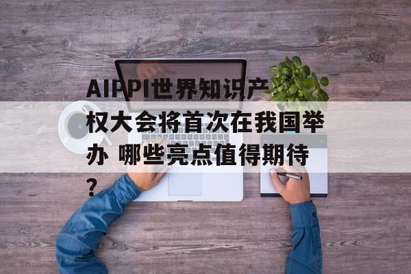 AIPPI世界知识产权大会将首次在我国举办 哪些亮点值得期待？