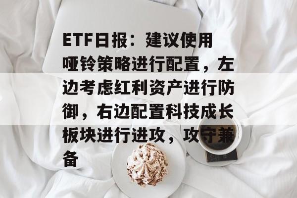 ETF日报：建议使用哑铃策略进行配置，左边考虑红利资产进行防御，右边配置科技成长板块进行进攻，攻守兼备