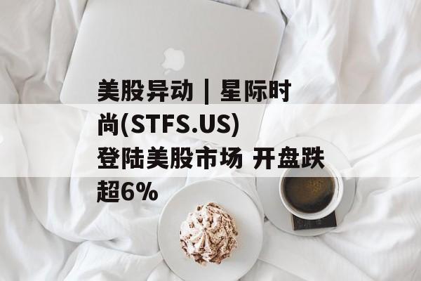 美股异动 | 星际时尚(STFS.US)登陆美股市场 开盘跌超6%