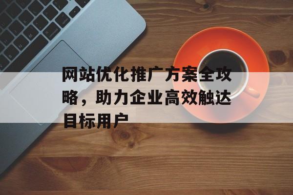 网站优化推广方案全攻略，助力企业高效触达目标用户