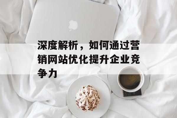 深度解析，如何通过营销网站优化提升企业竞争力