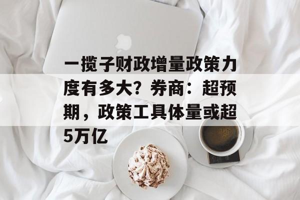 一揽子财政增量政策力度有多大?券商:超预期,政策工具体量或超5万亿 一揽子财政增量政策力度有多大?券商:超预期,政策工具体量或超5万亿