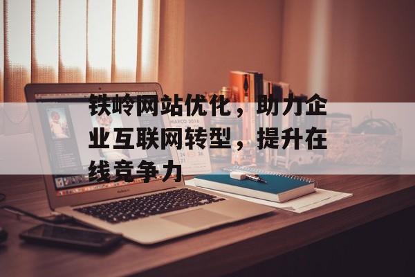 铁岭网站优化，助力企业互联网转型，提升在线竞争力
