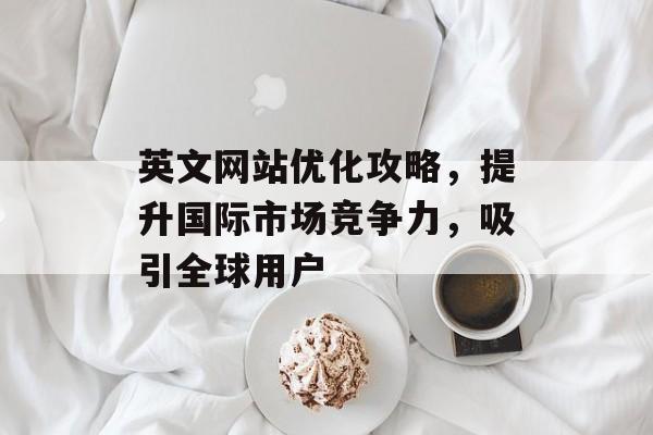 英文网站优化攻略，提升国际市场竞争力，吸引全球用户