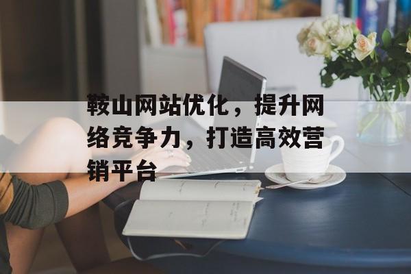 鞍山网站优化，提升网络竞争力，打造高效营销平台