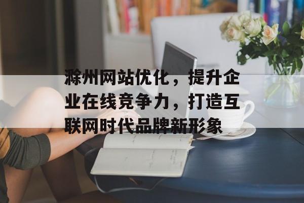 滁州网站优化，提升企业在线竞争力，打造互联网时代品牌新形象