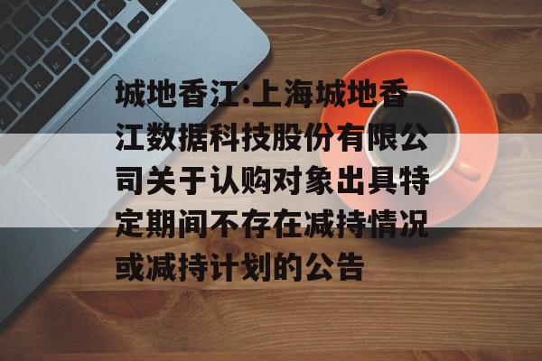 城地香江:上海城地香江数据科技股份有限公司关于认购对象出具特定期间不存在减持情况或减持计划的公告