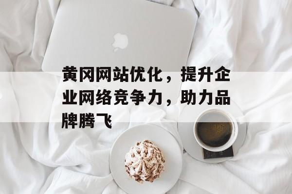黄冈网站优化，提升企业网络竞争力，助力品牌腾飞